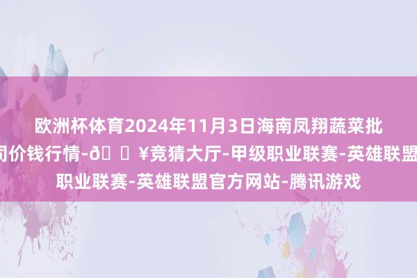 欧洲杯体育2024年11月3日海南凤翔蔬菜批发市集处罚有限公司价钱行情-🔥竞猜大厅-甲级职业联赛-英雄联盟官方网站-腾讯游戏