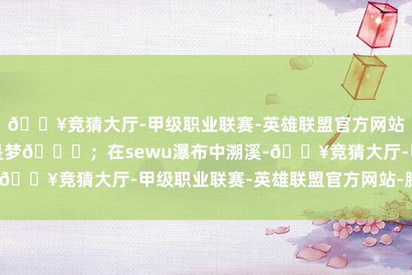 🔥竞猜大厅-甲级职业联赛-英雄联盟官方网站-腾讯游戏月球溜达不是梦🌌;在sewu瀑布中溯溪-🔥竞猜大厅-甲级职业联赛-英雄联盟官方网站-腾讯游戏