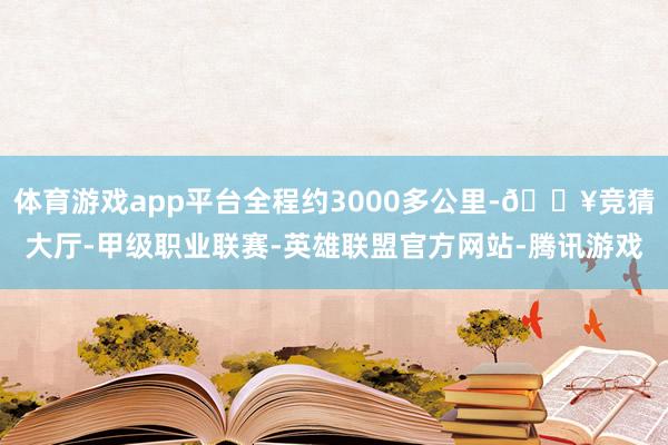 体育游戏app平台全程约3000多公里-🔥竞猜大厅-甲级职业联赛-英雄联盟官方网站-腾讯游戏