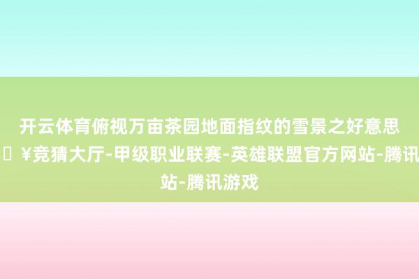 开云体育俯视万亩茶园地面指纹的雪景之好意思-🔥竞猜大厅-甲级职业联赛-英雄联盟官方网站-腾讯游戏