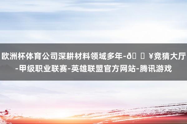 欧洲杯体育公司深耕材料领域多年-🔥竞猜大厅-甲级职业联赛-英雄联盟官方网站-腾讯游戏