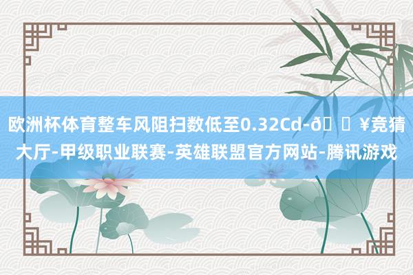 欧洲杯体育整车风阻扫数低至0.32Cd-🔥竞猜大厅-甲级职业联赛-英雄联盟官方网站-腾讯游戏