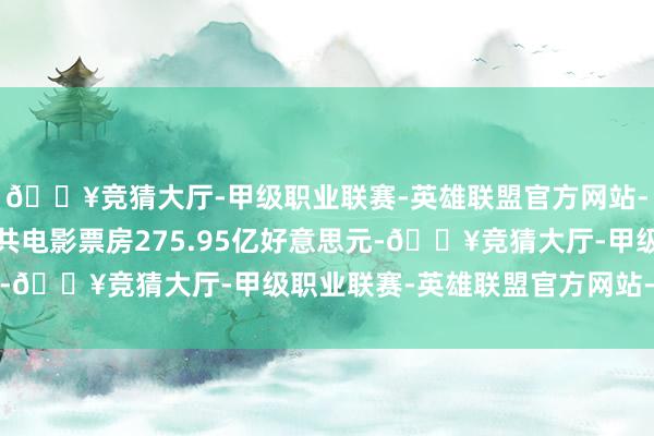 🔥竞猜大厅-甲级职业联赛-英雄联盟官方网站-腾讯游戏2024年公共电影票房275.95亿好意思元-🔥竞猜大厅-甲级职业联赛-英雄联盟官方网站-腾讯游戏