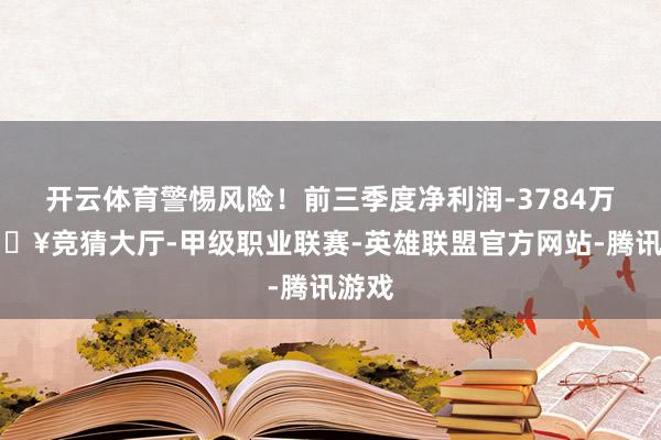 开云体育警惕风险！前三季度净利润-3784万-🔥竞猜大厅-甲级职业联赛-英雄联盟官方网站-腾讯游戏