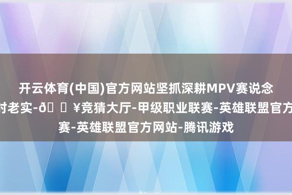开云体育(中国)官方网站坚抓深耕MPV赛说念 此前很长一段时老实-🔥竞猜大厅-甲级职业联赛-英雄联盟官方网站-腾讯游戏