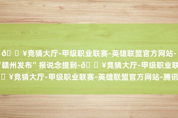 🔥竞猜大厅-甲级职业联赛-英雄联盟官方网站-腾讯游戏微信公众号“赣州发布”　　报说念提到-🔥竞猜大厅-甲级职业联赛-英雄联盟官方网站-腾讯游戏