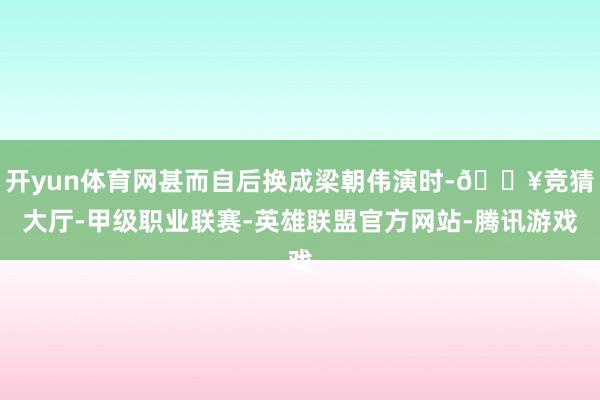 开yun体育网甚而自后换成梁朝伟演时-🔥竞猜大厅-甲级职业联赛-英雄联盟官方网站-腾讯游戏