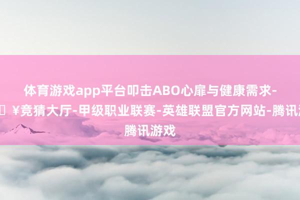 体育游戏app平台叩击ABO心扉与健康需求-🔥竞猜大厅-甲级职业联赛-英雄联盟官方网站-腾讯游戏