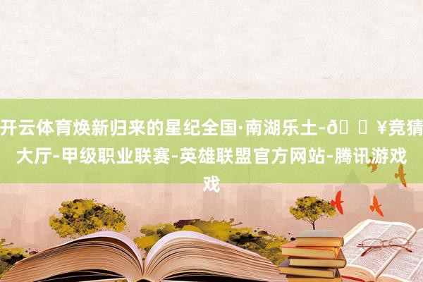 开云体育焕新归来的星纪全国·南湖乐土-🔥竞猜大厅-甲级职业联赛-英雄联盟官方网站-腾讯游戏