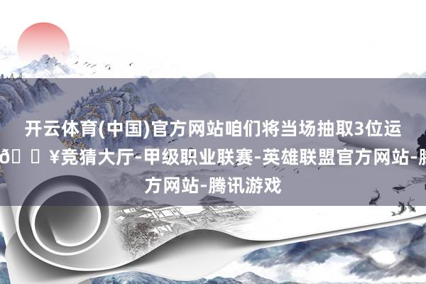 开云体育(中国)官方网站咱们将当场抽取3位运道网友-🔥竞猜大厅-甲级职业联赛-英雄联盟官方网站-腾讯游戏