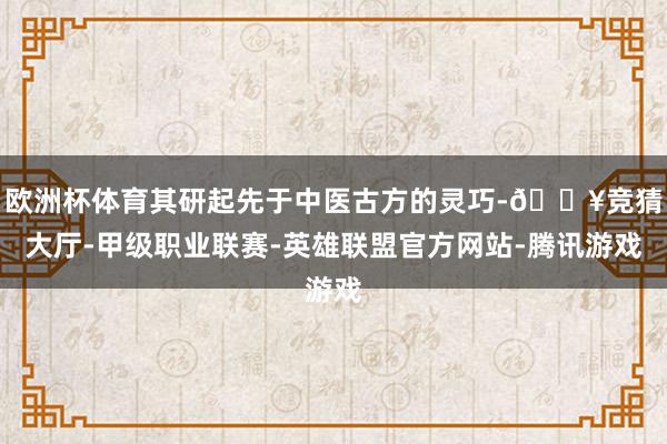 欧洲杯体育其研起先于中医古方的灵巧-🔥竞猜大厅-甲级职业联赛-英雄联盟官方网站-腾讯游戏