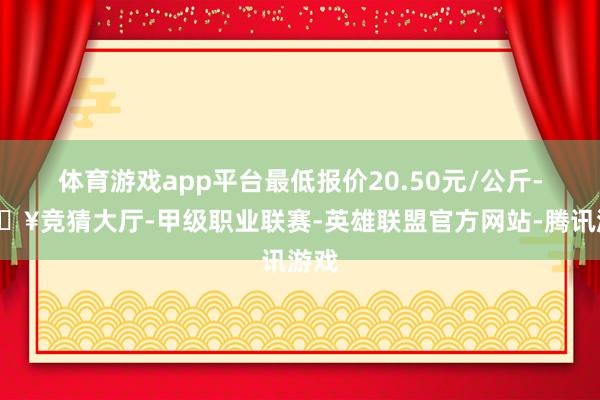 体育游戏app平台最低报价20.50元/公斤-🔥竞猜大厅-甲级职业联赛-英雄联盟官方网站-腾讯游戏