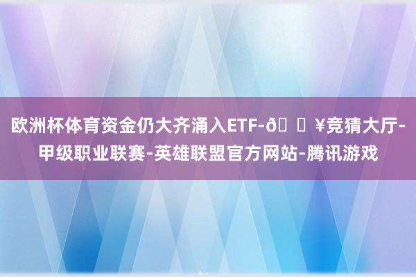 欧洲杯体育资金仍大齐涌入ETF-🔥竞猜大厅-甲级职业联赛-英雄联盟官方网站-腾讯游戏