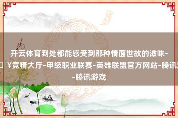 开云体育到处都能感受到那种情面世故的滋味-🔥竞猜大厅-甲级职业联赛-英雄联盟官方网站-腾讯游戏