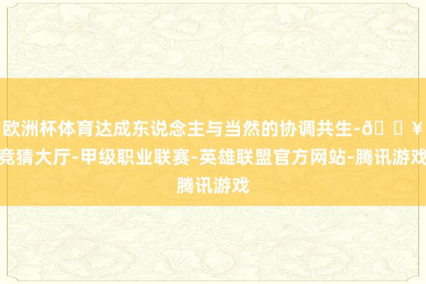 欧洲杯体育达成东说念主与当然的协调共生-🔥竞猜大厅-甲级职业联赛-英雄联盟官方网站-腾讯游戏