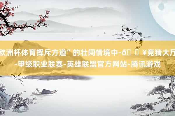 欧洲杯体育挥斥方遒”的壮阔情境中-🔥竞猜大厅-甲级职业联赛-英雄联盟官方网站-腾讯游戏