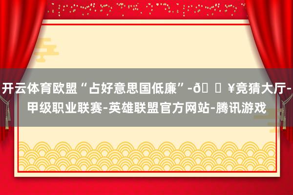 开云体育欧盟“占好意思国低廉”-🔥竞猜大厅-甲级职业联赛-英雄联盟官方网站-腾讯游戏