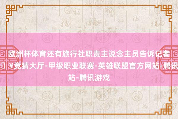 欧洲杯体育还有旅行社职责主说念主员告诉记者-🔥竞猜大厅-甲级职业联赛-英雄联盟官方网站-腾讯游戏