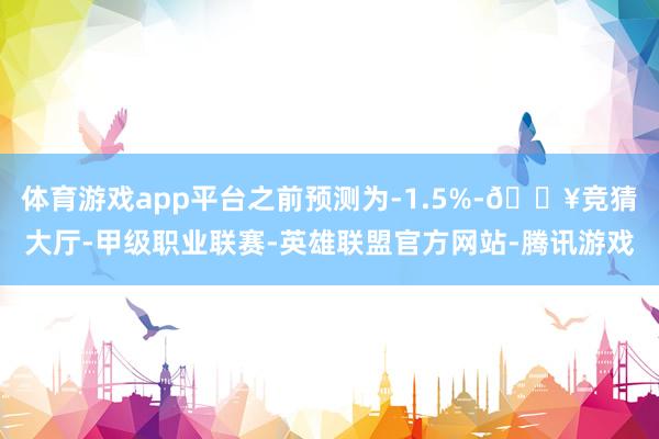 体育游戏app平台之前预测为-1.5%-🔥竞猜大厅-甲级职业联赛-英雄联盟官方网站-腾讯游戏
