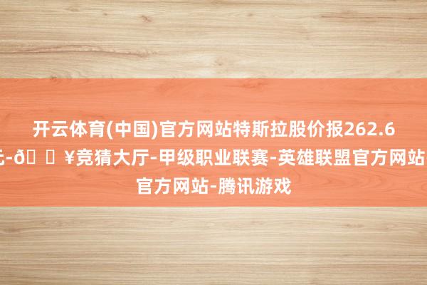 开云体育(中国)官方网站特斯拉股价报262.67好意思元-🔥竞猜大厅-甲级职业联赛-英雄联盟官方网站-腾讯游戏