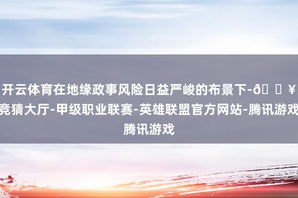 开云体育在地缘政事风险日益严峻的布景下-🔥竞猜大厅-甲级职业联赛-英雄联盟官方网站-腾讯游戏