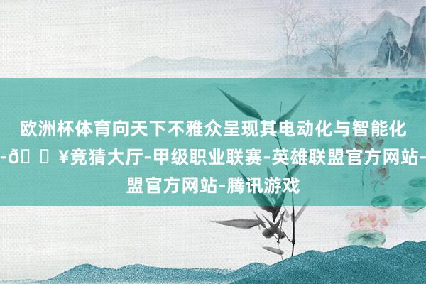 欧洲杯体育向天下不雅众呈现其电动化与智能化翻新纵容-🔥竞猜大厅-甲级职业联赛-英雄联盟官方网站-腾讯游戏