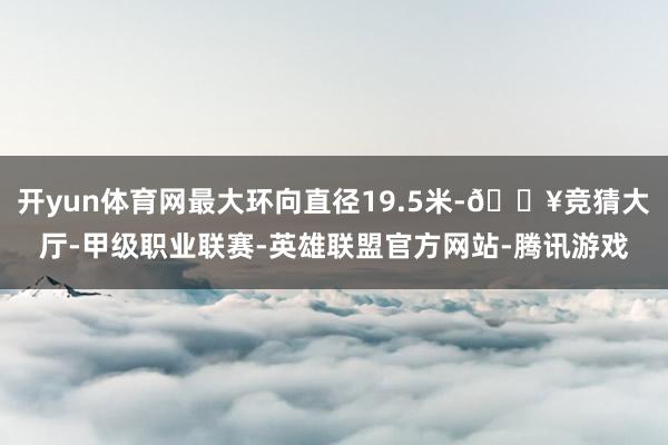 开yun体育网最大环向直径19.5米-🔥竞猜大厅-甲级职业联赛-英雄联盟官方网站-腾讯游戏