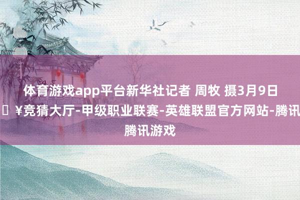 体育游戏app平台新华社记者 周牧 摄3月9日-🔥竞猜大厅-甲级职业联赛-英雄联盟官方网站-腾讯游戏