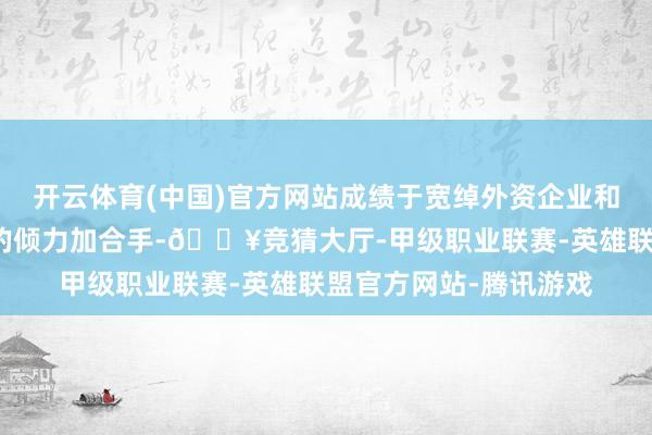 开云体育(中国)官方网站成绩于宽绰外资企业和海表里各界友东谈主的倾力加合手-🔥竞猜大厅-甲级职业联赛-英雄联盟官方网站-腾讯游戏
