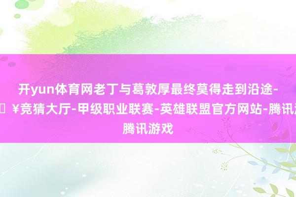 开yun体育网老丁与葛敦厚最终莫得走到沿途-🔥竞猜大厅-甲级职业联赛-英雄联盟官方网站-腾讯游戏