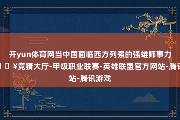 开yun体育网当中国面临西方列强的强雄师事力量-🔥竞猜大厅-甲级职业联赛-英雄联盟官方网站-腾讯游戏