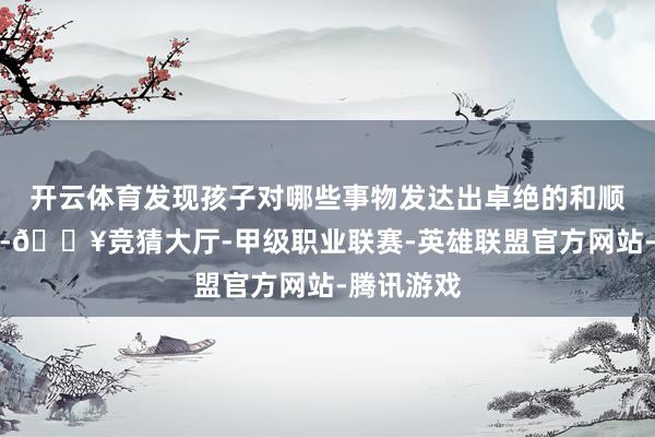 开云体育发现孩子对哪些事物发达出卓绝的和顺和敬爱心-🔥竞猜大厅-甲级职业联赛-英雄联盟官方网站-腾讯游戏