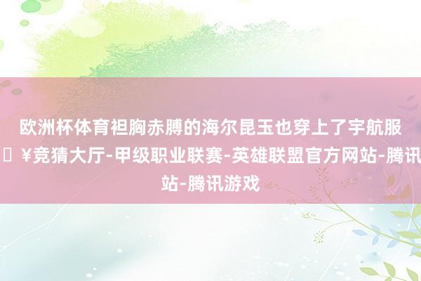 欧洲杯体育袒胸赤膊的海尔昆玉也穿上了宇航服-🔥竞猜大厅-甲级职业联赛-英雄联盟官方网站-腾讯游戏