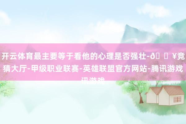 开云体育最主要等于看他的心理是否强壮-🔥竞猜大厅-甲级职业联赛-英雄联盟官方网站-腾讯游戏