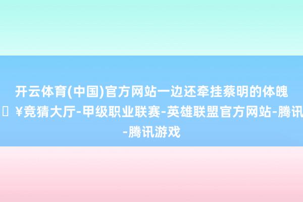 开云体育(中国)官方网站一边还牵挂蔡明的体魄-🔥竞猜大厅-甲级职业联赛-英雄联盟官方网站-腾讯游戏