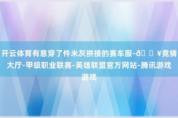 开云体育有意穿了件米灰拼接的赛车服-🔥竞猜大厅-甲级职业联赛-英雄联盟官方网站-腾讯游戏