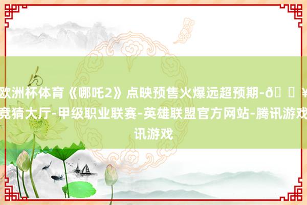 欧洲杯体育《哪吒2》点映预售火爆远超预期-🔥竞猜大厅-甲级职业联赛-英雄联盟官方网站-腾讯游戏