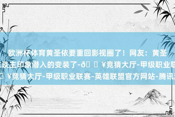 欧洲杯体育黄圣依要重回影视圈了！网友：黄圣依简直塑造了太多令东谈主印象潜入的变装了-🔥竞猜大厅-甲级职业联赛-英雄联盟官方网站-腾讯游戏