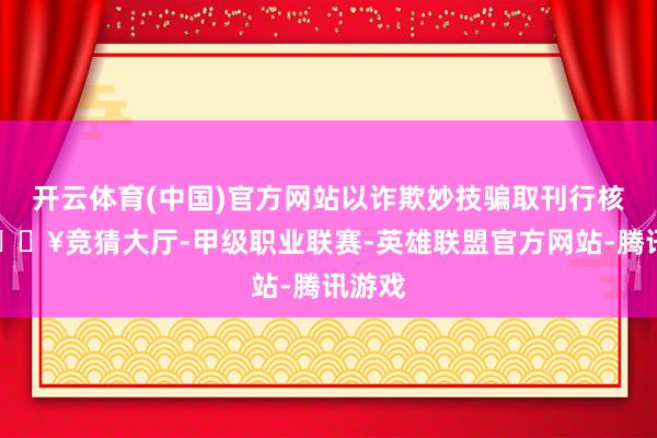开云体育(中国)官方网站以诈欺妙技骗取刊行核准-🔥竞猜大厅-甲级职业联赛-英雄联盟官方网站-腾讯游戏