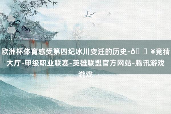 欧洲杯体育感受第四纪冰川变迁的历史-🔥竞猜大厅-甲级职业联赛-英雄联盟官方网站-腾讯游戏