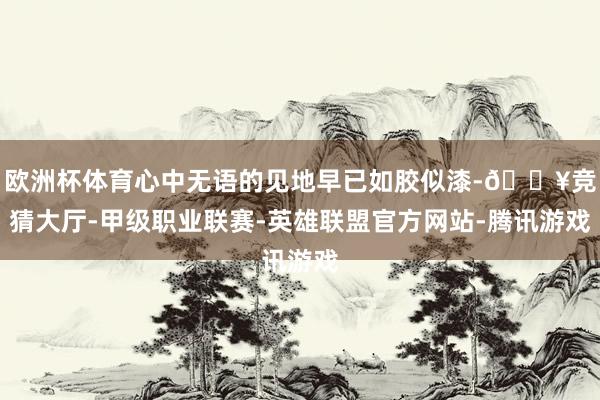欧洲杯体育心中无语的见地早已如胶似漆-🔥竞猜大厅-甲级职业联赛-英雄联盟官方网站-腾讯游戏