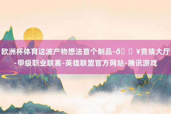 欧洲杯体育这波产物想法首个制品-🔥竞猜大厅-甲级职业联赛-英雄联盟官方网站-腾讯游戏