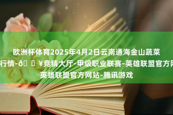 欧洲杯体育2025年4月2日云南通海金山蔬菜批发阛阓价钱行情-🔥竞猜大厅-甲级职业联赛-英雄联盟官方网站-腾讯游戏