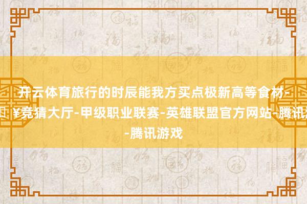 开云体育旅行的时辰能我方买点极新高等食材-🔥竞猜大厅-甲级职业联赛-英雄联盟官方网站-腾讯游戏