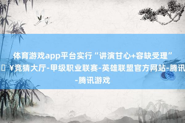 体育游戏app平台实行“讲演甘心+容缺受理”-🔥竞猜大厅-甲级职业联赛-英雄联盟官方网站-腾讯游戏