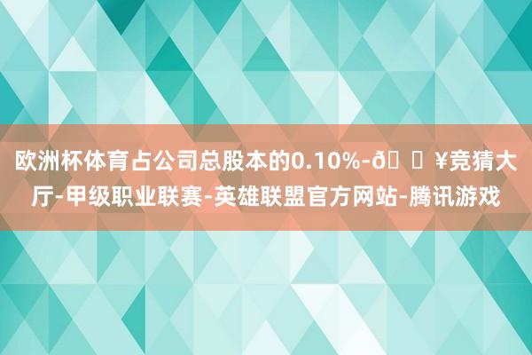 欧洲杯体育占公司总股本的0.10%-🔥竞猜大厅-甲级职业联赛-英雄联盟官方网站-腾讯游戏