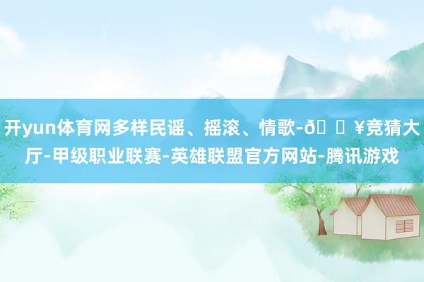开yun体育网多样民谣、摇滚、情歌-🔥竞猜大厅-甲级职业联赛-英雄联盟官方网站-腾讯游戏