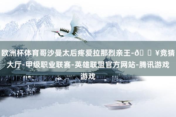 欧洲杯体育哥沙曼太后疼爱拉那烈亲王-🔥竞猜大厅-甲级职业联赛-英雄联盟官方网站-腾讯游戏