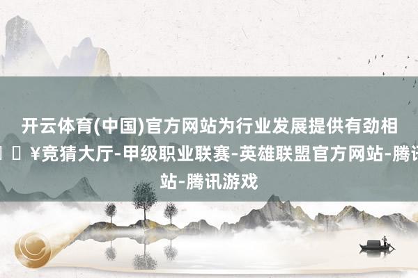 开云体育(中国)官方网站为行业发展提供有劲相沿-🔥竞猜大厅-甲级职业联赛-英雄联盟官方网站-腾讯游戏
