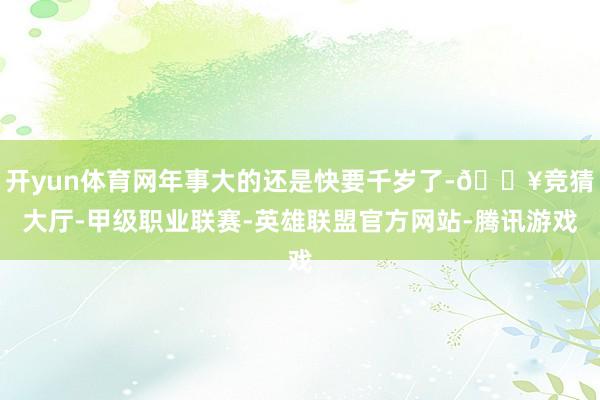 开yun体育网年事大的还是快要千岁了-🔥竞猜大厅-甲级职业联赛-英雄联盟官方网站-腾讯游戏